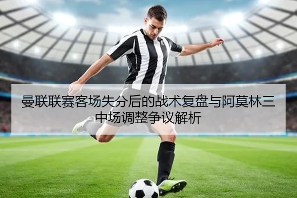 曼联联赛客场失分后的战术复盘与阿莫林三中场调整争议解析（K1SPORTS）